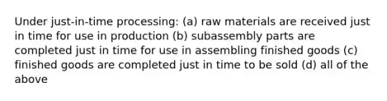 Under just-in-time processing: (a) raw materials are received just in time for use in production (b) subassembly parts are completed just in time for use in assembling finished goods (c) finished goods are completed just in time to be sold (d) all of the above