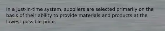 In a just-in-time system, suppliers are selected primarily on the basis of their ability to provide materials and products at the lowest possible price.