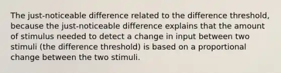 The just-noticeable difference related to the difference threshold, because the just-noticeable difference explains that the amount of stimulus needed to detect a change in input between two stimuli (the difference threshold) is based on a proportional change between the two stimuli.