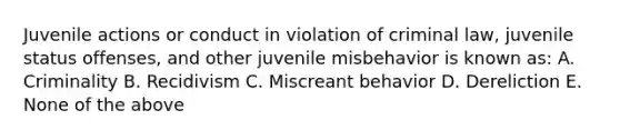 Juvenile actions or conduct in violation of criminal law, juvenile status offenses, and other juvenile misbehavior is known as: A. Criminality B. Recidivism C. Miscreant behavior D. Dereliction E. None of the above