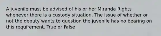 A juvenile must be advised of his or her Miranda Rights whenever there is a custody situation. The issue of whether or not the deputy wants to question the juvenile has no bearing on this requirement. True or False