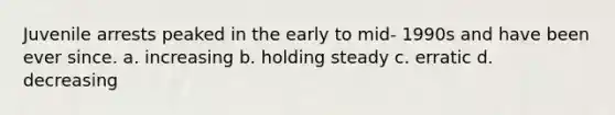 Juvenile arrests peaked in the early to mid- 1990s and have been ever since. a. increasing b. holding steady c. erratic d. decreasing