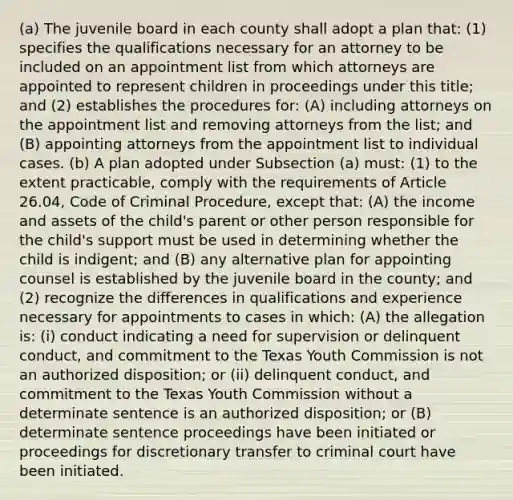 (a) The juvenile board in each county shall adopt a plan that: (1) specifies the qualifications necessary for an attorney to be included on an appointment list from which attorneys are appointed to represent children in proceedings under this title; and (2) establishes the procedures for: (A) including attorneys on the appointment list and removing attorneys from the list; and (B) appointing attorneys from the appointment list to individual cases. (b) A plan adopted under Subsection (a) must: (1) to the extent practicable, comply with the requirements of Article 26.04, Code of Criminal Procedure, except that: (A) the income and assets of the child's parent or other person responsible for the child's support must be used in determining whether the child is indigent; and (B) any alternative plan for appointing counsel is established by the juvenile board in the county; and (2) recognize the differences in qualifications and experience necessary for appointments to cases in which: (A) the allegation is: (i) conduct indicating a need for supervision or delinquent conduct, and commitment to the Texas Youth Commission is not an authorized disposition; or (ii) delinquent conduct, and commitment to the Texas Youth Commission without a determinate sentence is an authorized disposition; or (B) determinate sentence proceedings have been initiated or proceedings for discretionary transfer to criminal court have been initiated.