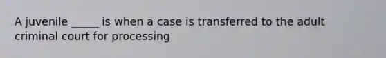 A juvenile _____ is when a case is transferred to the adult criminal court for processing