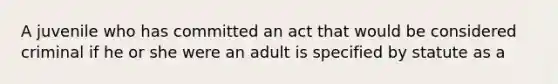 A juvenile who has committed an act that would be considered criminal if he or she were an adult is specified by statute as a