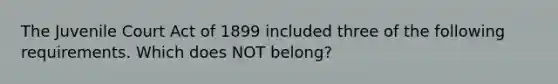 The Juvenile Court Act of 1899 included three of the following requirements. Which does NOT belong?