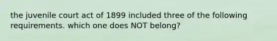 the juvenile court act of 1899 included three of the following requirements. which one does NOT belong?