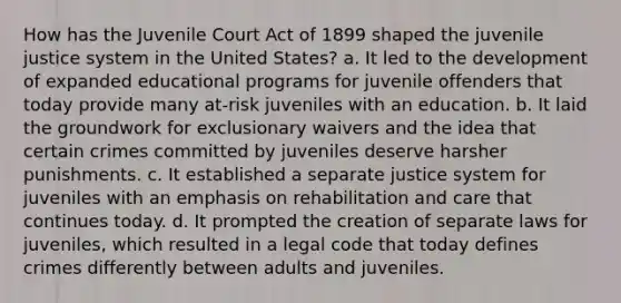 How has the Juvenile Court Act of 1899 shaped the juvenile justice system in the United States? a. It led to the development of expanded educational programs for juvenile offenders that today provide many at-risk juveniles with an education. b. It laid the groundwork for exclusionary waivers and the idea that certain crimes committed by juveniles deserve harsher punishments. c. It established a separate justice system for juveniles with an emphasis on rehabilitation and care that continues today. d. It prompted the creation of separate laws for juveniles, which resulted in a legal code that today defines crimes differently between adults and juveniles.