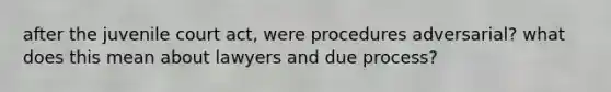 after the juvenile court act, were procedures adversarial? what does this mean about lawyers and due process?