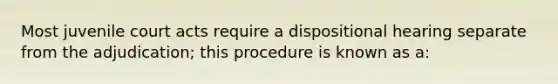 Most juvenile court acts require a dispositional hearing separate from the adjudication; this procedure is known as a: