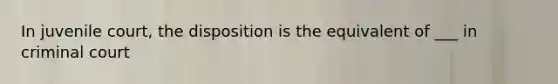 In juvenile court, the disposition is the equivalent of ___ in criminal court