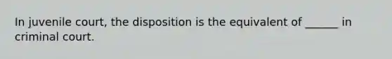 In juvenile court, the disposition is the equivalent of ______ in criminal court.