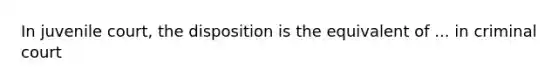 In juvenile court, the disposition is the equivalent of ... in criminal court