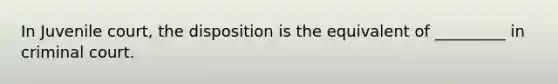 In Juvenile court, the disposition is the equivalent of _________ in criminal court.