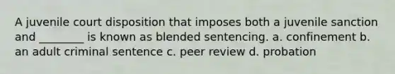 A juvenile court disposition that imposes both a juvenile sanction and ________ is known as blended sentencing. a. confinement b. an adult criminal sentence c. peer review d. probation