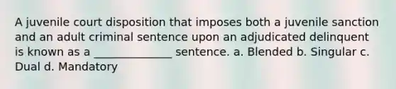 A juvenile court disposition that imposes both a juvenile sanction and an adult criminal sentence upon an adjudicated delinquent is known as a ______________ sentence. a. Blended b. Singular c. Dual d. Mandatory