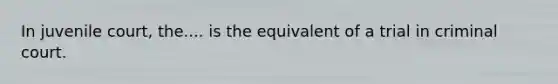 In juvenile court, the.... is the equivalent of a trial in criminal court.