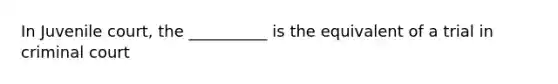 In Juvenile court, the __________ is the equivalent of a trial in criminal court