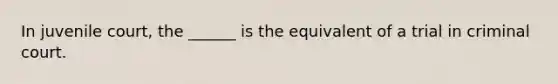 In juvenile court, the ______ is the equivalent of a trial in criminal court.