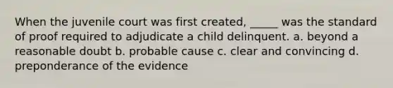 When the juvenile court was first created, _____ was the standard of proof required to adjudicate a child delinquent. a. beyond a reasonable doubt b. probable cause c. clear and convincing d. preponderance of the evidence