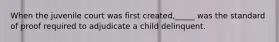 When the juvenile court was first created,_____ was the standard of proof required to adjudicate a child delinquent.