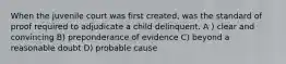 When the juvenile court was first created, was the standard of proof required to adjudicate a child delinquent. A ) clear and convincing B) preponderance of evidence C) beyond a reasonable doubt D) probable cause