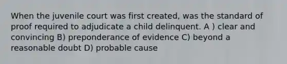 When the juvenile court was first created, was the standard of proof required to adjudicate a child delinquent. A ) clear and convincing B) preponderance of evidence C) beyond a reasonable doubt D) probable cause