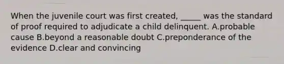 When the juvenile court was first created, _____ was the standard of proof required to adjudicate a child delinquent. A.probable cause B.beyond a reasonable doubt C.preponderance of the evidence D.clear and convincing