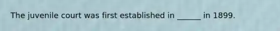 The juvenile court was first established in ______ in 1899.