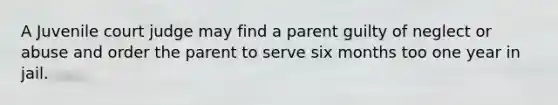 A Juvenile court judge may find a parent guilty of neglect or abuse and order the parent to serve six months too one year in jail.