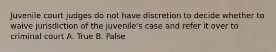 Juvenile court judges do not have discretion to decide whether to waive jurisdiction of the juvenile's case and refer it over to criminal court A. True B. False