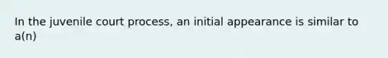 In the juvenile court process, an initial appearance is similar to a(n)