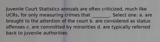 Juvenile Court Statistics annuals are often criticized, much like UCRs, for only measuring crimes that ________. Select one: a. are brought to the attention of the court b. are considered as status offenses c. are committed by minorities d. are typically referred back to juvenile authorities