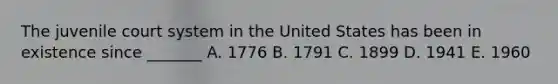 The juvenile court system in the United States has been in existence since _______ A. 1776 B. 1791 C. 1899 D. 1941 E. 1960