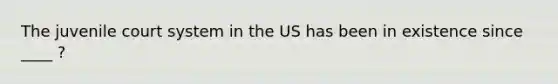 The juvenile court system in the US has been in existence since ____ ?