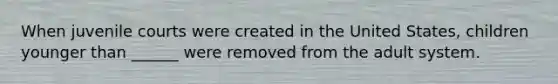 When juvenile courts were created in the United States, children younger than ______ were removed from the adult system.