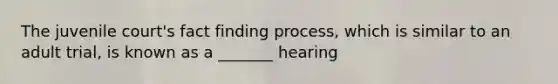 The juvenile court's fact finding process, which is similar to an adult trial, is known as a _______ hearing