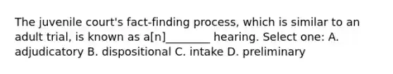 The juvenile court's fact-finding process, which is similar to an adult trial, is known as a[n]________ hearing. Select one: A. adjudicatory B. dispositional C. intake D. preliminary