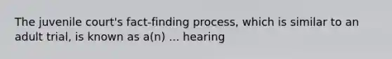 The juvenile court's fact-finding process, which is similar to an adult trial, is known as a(n) ... hearing