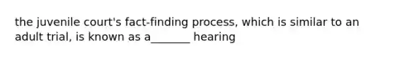 the juvenile court's fact-finding process, which is similar to an adult trial, is known as a_______ hearing