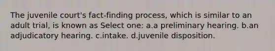 The juvenile court's fact-finding process, which is similar to an adult trial, is known as Select one: a.a preliminary hearing. b.an adjudicatory hearing. c.intake. d.juvenile disposition.