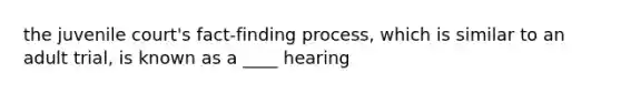 the juvenile court's fact-finding process, which is similar to an adult trial, is known as a ____ hearing