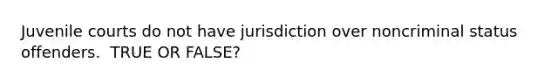 Juvenile courts do not have jurisdiction over noncriminal status offenders. ​ TRUE OR FALSE?