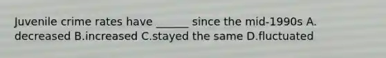 Juvenile crime rates have ______ since the mid-1990s A. decreased B.increased C.stayed the same D.fluctuated