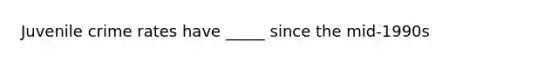 Juvenile crime rates have _____ since the mid-1990s