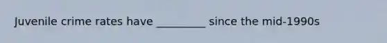 Juvenile crime rates have _________ since the mid-1990s