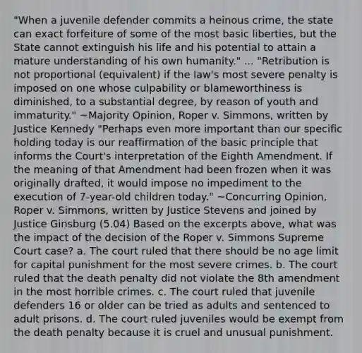 "When a juvenile defender commits a heinous crime, the state can exact forfeiture of some of the most basic liberties, but the State cannot extinguish his life and his potential to attain a mature understanding of his own humanity." ... "Retribution is not proportional (equivalent) if the law's most severe penalty is imposed on one whose culpability or blameworthiness is diminished, to a substantial degree, by reason of youth and immaturity." ~Majority Opinion, Roper v. Simmons, written by Justice Kennedy "Perhaps even more important than our specific holding today is our reaffirmation of the basic principle that informs the Court's interpretation of the Eighth Amendment. If the meaning of that Amendment had been frozen when it was originally drafted, it would impose no impediment to the execution of 7-year-old children today." ~Concurring Opinion, Roper v. Simmons, written by Justice Stevens and joined by Justice Ginsburg (5.04) Based on the excerpts above, what was the impact of the decision of the Roper v. Simmons Supreme Court case? a. The court ruled that there should be no age limit for capital punishment for the most severe crimes. b. The court ruled that the death penalty did not violate the 8th amendment in the most horrible crimes. c. The court ruled that juvenile defenders 16 or older can be tried as adults and sentenced to adult prisons. d. The court ruled juveniles would be exempt from the death penalty because it is cruel and unusual punishment.