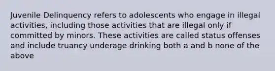 Juvenile Delinquency refers to adolescents who engage in illegal activities, including those activities that are illegal only if committed by minors. These activities are called status offenses and include truancy underage drinking both a and b none of the above