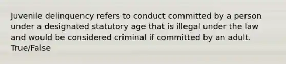 Juvenile delinquency refers to conduct committed by a person under a designated statutory age that is illegal under the law and would be considered criminal if committed by an adult. True/False