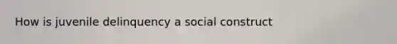 How is juvenile delinquency a social construct